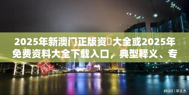 2025年新澳门正版资枓大全或2025年免费资料大全下载入口，典型释义、专家解析解释与落实?小心误导宣传风险
