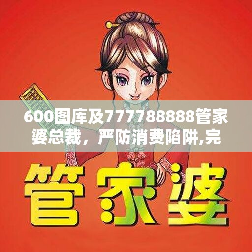 600图库及777788888管家婆总裁，严防消费陷阱,完整释义、专家解析解释与落实