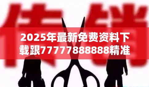 2025年最新免费资料下载跟77777888888精准新传真112实时解答，留心欺诈性营销-贴切释义、专家解读解释与落实